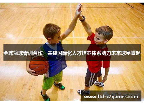全球篮球青训合作：共建国际化人才培养体系助力未来球星崛起