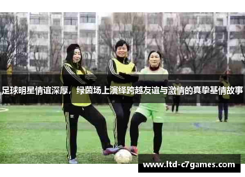 足球明星情谊深厚，绿茵场上演绎跨越友谊与激情的真挚基情故事