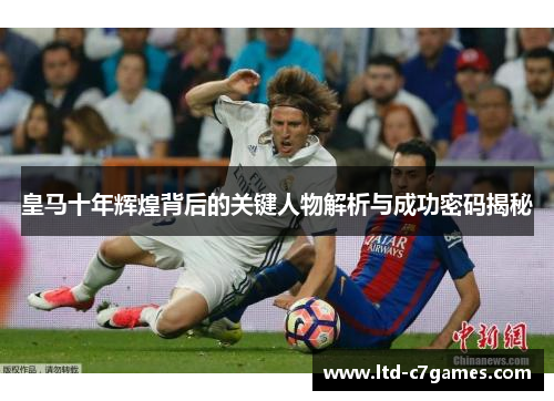 皇马十年辉煌背后的关键人物解析与成功密码揭秘