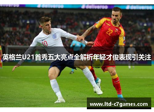 英格兰U21首秀五大亮点全解析年轻才俊表现引关注