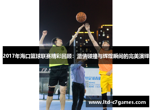 2017年海口篮球联赛精彩回顾：激情碰撞与辉煌瞬间的完美演绎