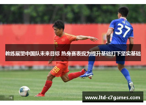 教练展望中国队未来目标 热身赛表现为提升基础打下坚实基础