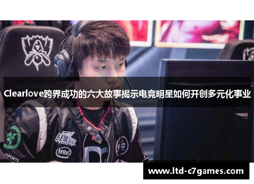 Clearlove跨界成功的六大故事揭示电竞明星如何开创多元化事业