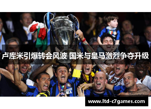 卢库米引爆转会风波 国米与皇马激烈争夺升级