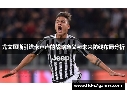 尤文图斯引进卡卢卢的战略意义与未来防线布局分析