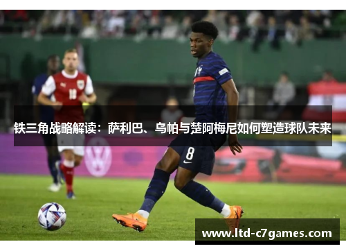 铁三角战略解读：萨利巴、乌帕与楚阿梅尼如何塑造球队未来