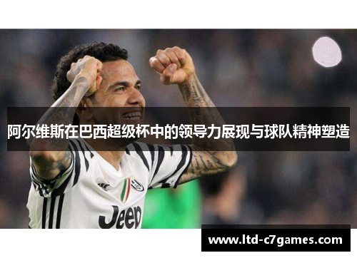 阿尔维斯在巴西超级杯中的领导力展现与球队精神塑造