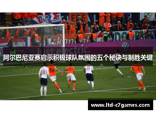 阿尔巴尼亚赛启示积极球队氛围的五个秘诀与制胜关键